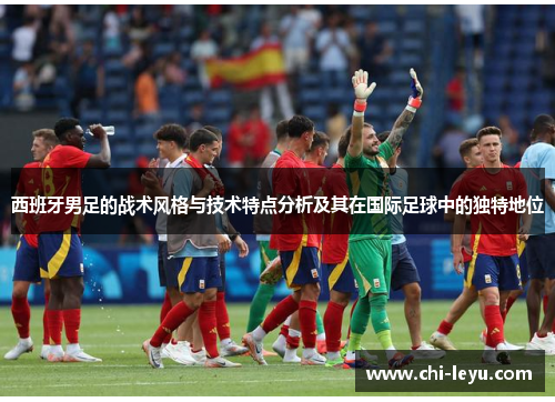西班牙男足的战术风格与技术特点分析及其在国际足球中的独特地位 西班牙男足的战术风格与技术特点分析及其在国际足球中的独特地位