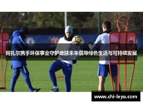 阿扎尔携手环保事业守护地球未来倡导绿色生活与可持续发展