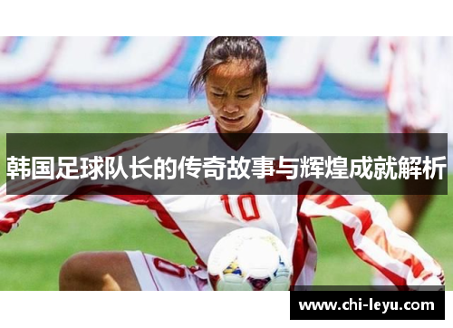 韩国足球队长的传奇故事与辉煌成就解析