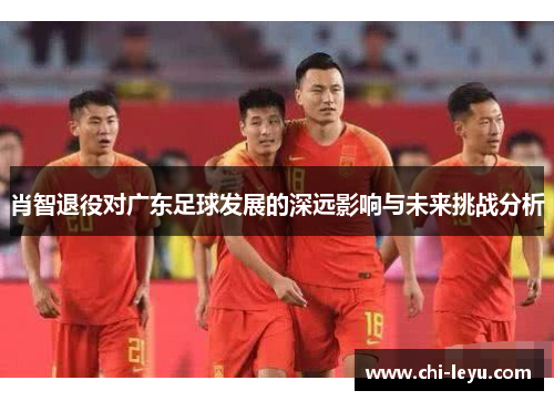 肖智退役对广东足球发展的深远影响与未来挑战分析