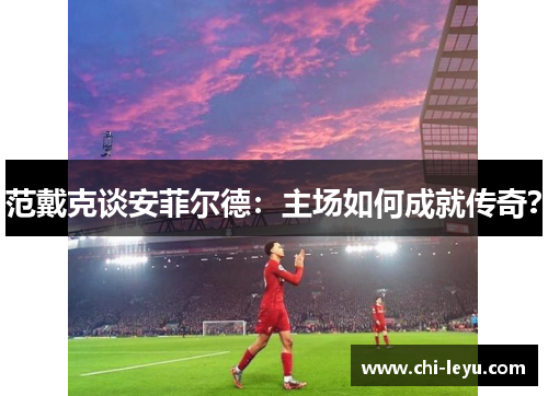 范戴克谈安菲尔德：主场如何成就传奇？