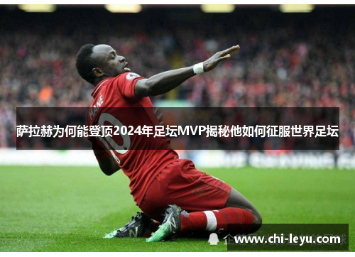 萨拉赫为何能登顶2024年足坛MVP揭秘他如何征服世界足坛