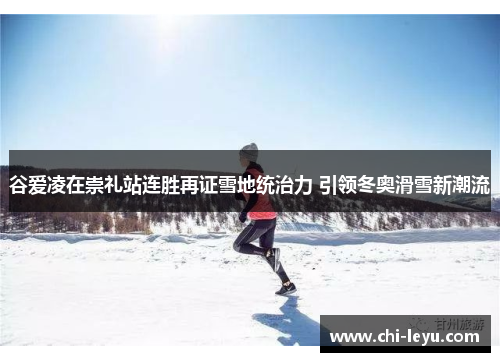 谷爱凌在崇礼站连胜再证雪地统治力 引领冬奥滑雪新潮流