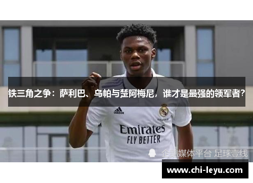 铁三角之争：萨利巴、乌帕与楚阿梅尼，谁才是最强的领军者？