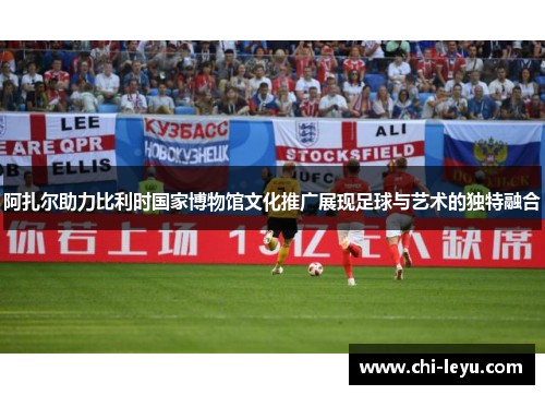 阿扎尔助力比利时国家博物馆文化推广展现足球与艺术的独特融合