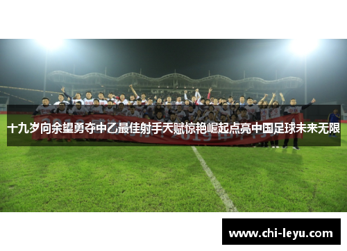 十九岁向余望勇夺中乙最佳射手天赋惊艳崛起点亮中国足球未来无限