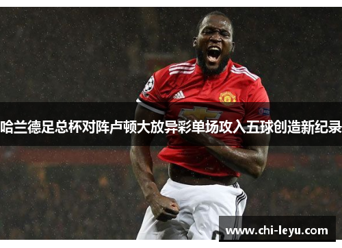 哈兰德足总杯对阵卢顿大放异彩单场攻入五球创造新纪录