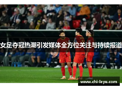 女足夺冠热潮引发媒体全方位关注与持续报道