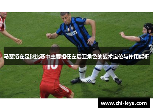 马塞洛在足球比赛中主要担任左后卫角色的战术定位与作用解析