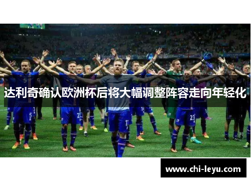 达利奇确认欧洲杯后将大幅调整阵容走向年轻化