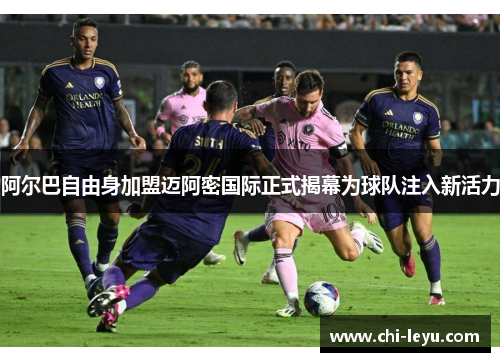 阿尔巴自由身加盟迈阿密国际正式揭幕为球队注入新活力 阿尔巴自由身加盟迈阿密国际正式揭幕为球队注入新活力