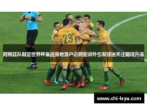 阿根廷队敲定世界杯备战营地落户迈阿密郊外引发球迷关注期待升温
